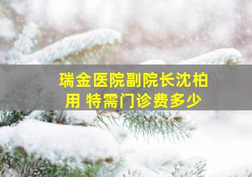 瑞金医院副院长沈柏用 特需门诊费多少